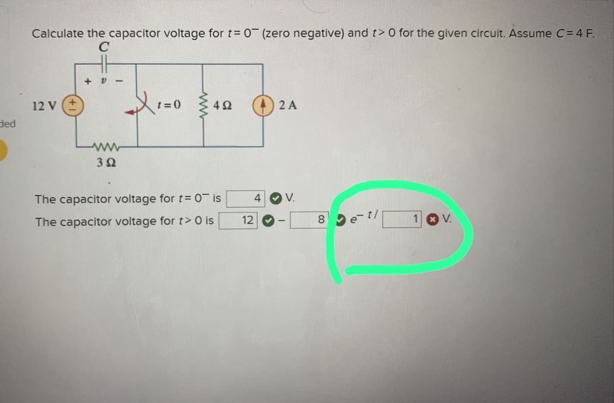 ded
Calculate the capacitor voltage for t= 0 (zero negative) and t> 0 for the given circuit. Assume C = 4 F.
C
12 V
+ V
ww
3 Ω
1=0 40
4Ω
The capacitor voltage for t= 0¯ is
The capacitor voltage for t> 0 is
12
2 A
4 ✓V.
8
00
et/
x V.