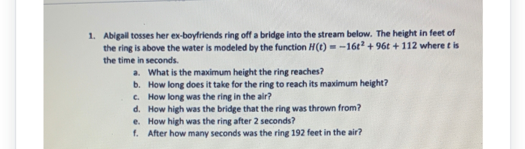 1. Abigail tosses her ex-boyfriends ring off a bridge into the stream below. The height in feet of
the ring is above the water is modeled by the function H(t) = -16t2 +96t + 112 where t is
the time in seconds.
a.
What is the maximum height the ring reaches?
b.
How long does it take for the ring to reach its maximum height?
How long was the ring in the air?
c.
d.
How high was the bridge that the ring was thrown from?
e.
How high was the ring after 2 seconds?
f. After how many seconds was the ring 192 feet in the air?