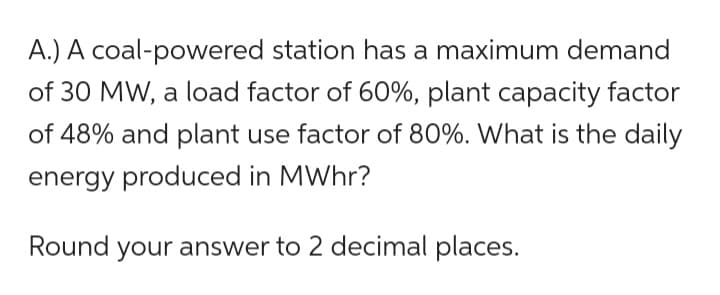 A.) A coal-powered station has a maximum demand
of 30 MW, a load factor of 60%, plant capacity factor
of 48% and plant use factor of 80%. What is the daily
energy produced in MWhr?
Round your answer to 2 decimal places.