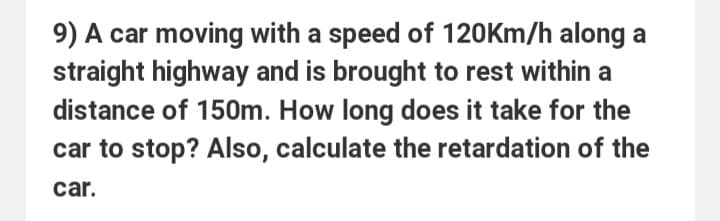 9) A car moving with a speed of 120km/h along a
straight highway and is brought to rest within a
distance of 150m. How long does it take for the
car to stop? Also, calculate the retardation of the
car.