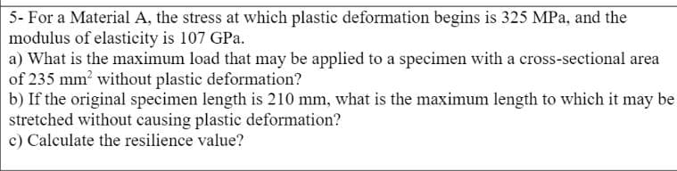 5- For a Material A, the stress at which plastic deformation begins is 325 MPa, and the
modulus of elasticity is 107 GPa.
a) What is the maximum load that may be applied to a specimen with a cross-sectional area
of 235 mm? without plastic deformation?
b) If the original specimen length is 210 mm, what is the maximum length to which it may be
stretched without causing plastic deformation?
c) Calculate the resilience value?
