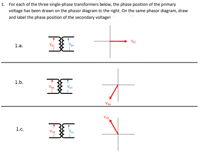 1. For each of the three single-phase transformers below, the phase position of the primary
voltage has been drawn on the phasor diagram to the right. On the same phasor diagram, draw
and label the phase position of the secondary voltages
VAC
1.a.
1.b.
VBA
VBA
VcB
1.c.
VCB
