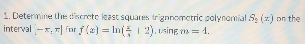 1. Determine the discrete least squares trigonometric polynomial S2 (x) on the
interval -T, T for f (x) = ln( + 2), using m = 4.
