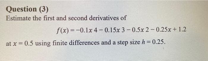 Question (3)
Estimate the first and second derivatives of
f(x) =-0.1x 4 – 0.15x 3 - 0.5x 2 -0.25x+ 1.2
%3D
at x 0.5 using finite differences and a step size h = 0.25.

