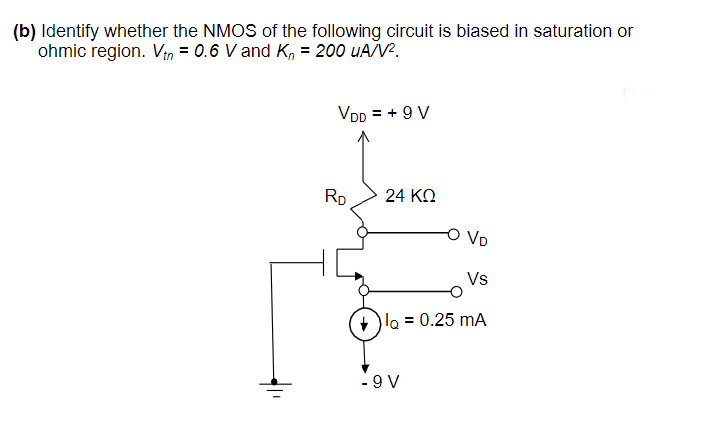 (b) Identify whether the NMOS of the following circuit is biased in saturation or
ohmic region. Vin = 0.6 V and K, = 200 uAV?.
VDD = + 9 V
RD
24 KO
O VD
Vs
lo = 0.25 mA
- 9 V
