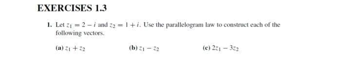 EXERCISES 1.3
1. Let zi = 2 - i and z2 = 1+i. Use the parallelogram law to construct each of the
following vectors.
(a) zi + 22
(b) z1 - 22
(c) 271 – 32
