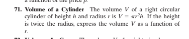 71. Volume of a Cylinder The volume V of a right circular
cylinder of height h and radius r is V = arh. If the height
is twice the radius, express the volume V as a function of
r.
