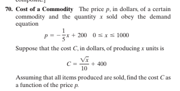 70. Cost of a Commodity The price p, in dollars, of a certain
commodity and the quantity x sold obey the demand
equation
p = -x + 200 0sxs 1000
Suppose that the cost C, in dollars, of producing x units is
+ 400
10
Assuming that all items produced are sold, find the cost Cas
a function of the price p.

