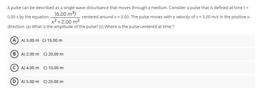 A pulse can be described as a single wave disturbance that moves through a medium. Consider a pulse that is defined at time t =
(6.00 m3)
x2 +2.00 m2
0.00 s by the equation
centered around x = 0.00. The pulse moves with a velocity of v = 3.00 m/s in the positive x-
direction. (a) What is the amplitude of the pulse? (c) Where is the pulse centered at time ?
A A) 3.00 m C) 15.00 m
(B A) 2.00 m C) 20.00 m
C) A) 4.00 m C) 10.00 m
(D) A) 5.00 m C) 25.00 m
