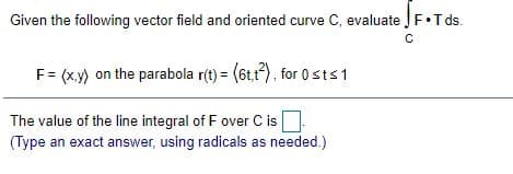 Given the following vector field and oriented curve C, evaluate JF•T ds.
F= (x.y) on the parabola r(t) = (6t,1), for 0sts1
The value of the line integral of F over C is.
(Type an exact answer, using radicals as needed.)
