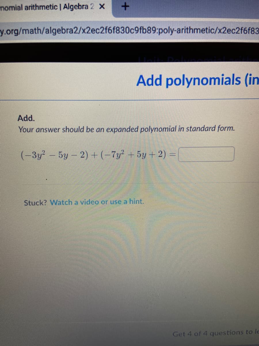 nomial arithmetic | Algebra 2 x
y.org/math/algebra2/x2ec2f6f830c9fb89:poly-arithmetic/x2ec2f6f83
Add polynomials (in
Add.
Your answer should be an expanded polynomial in standard form.
(-3y2- 5y- 2) + (-7y² + 5y + 2) =
Stuck? Watch a video or use a hint.
Get 4 of 4 questions to le
