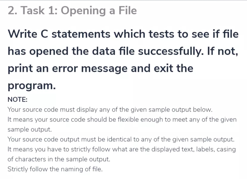 2. Task 1: Opening a File
Write C statements which tests to see if file
has opened the data file successfully. If not,
print an error message and exit the
program.
NOTE:
Your source code must display any of the given sample output below.
It means your source code should be flexible enough to meet any of the given
sample output.
Your source code output must be identical to any of the given sample output.
It means you have to strictly follow what are the displayed text, labels, casing
of characters in the sample output.
Strictly follow the naming of file.
