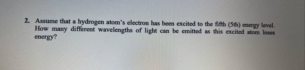 2. Assume that a hydrogen atom's electron has been excited to the fifth (5th) energy level.
How many different wavelengths of light can be emitted as this excited atom loses
energy?
