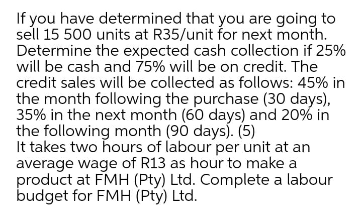 If you have determined that you are going to
sell 15 500 units at R35/unit for next month.
Determine the expected cash collection if 25%
will be cash and 75% will be on credit. The
credit sales will be collected as follows: 45% in
the month following the purchase (30 days),
35% in the next month (60 days) and 20% in
the following month (90 days). (5)
It takes two hours of labour per unit at an
average wage of R13 as hour to make a
product at FMH (Pty) Ltd. Complete a labour
budget for FMH (Pty) Ltd.
