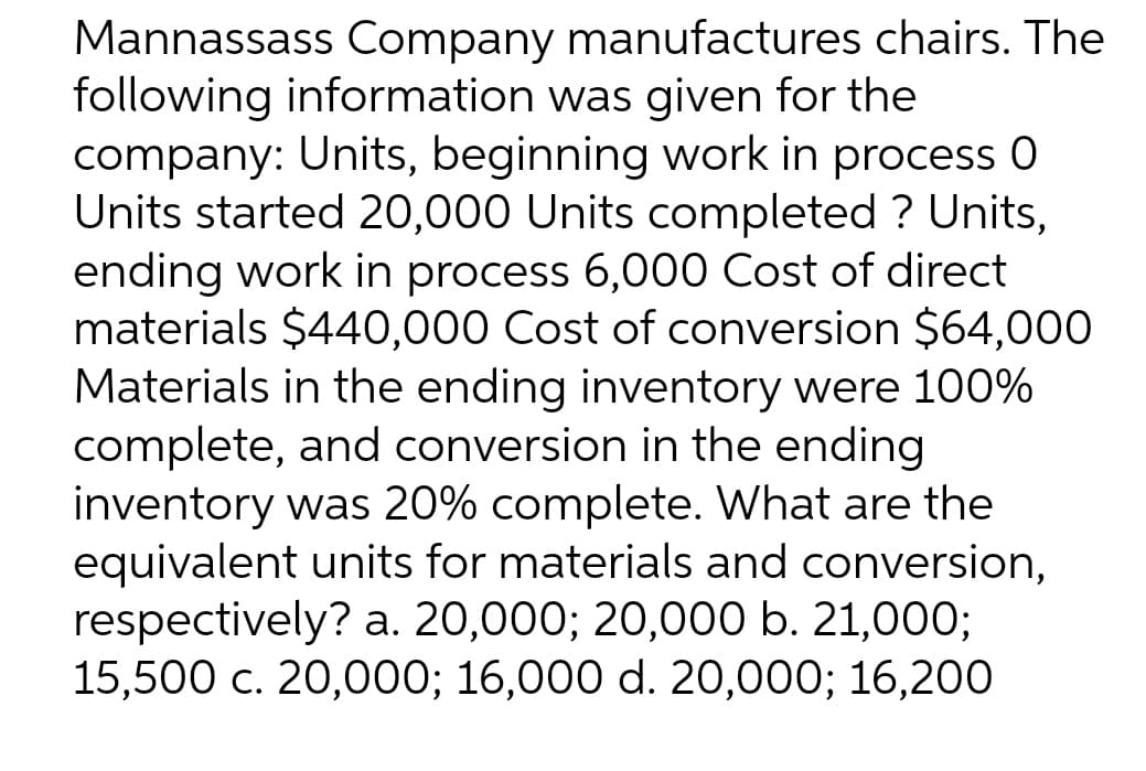 Mannassass Company manufactures chairs. The
following information was given for the
company: Units, beginning work in process 0
Units started 20,000 Units completed ? Units,
ending work in process 6,000 Cost of direct
materials $440,000 Cost of conversion $64,000
Materials in the ending inventory were 100%
complete, and conversion in the ending
inventory was 20% complete. What are the
equivalent units for materials and conversion,
respectively? a. 20,000; 20,000 b. 21,000;
15,500 c. 20,000; 16,000 d. 20,000; 16,200
