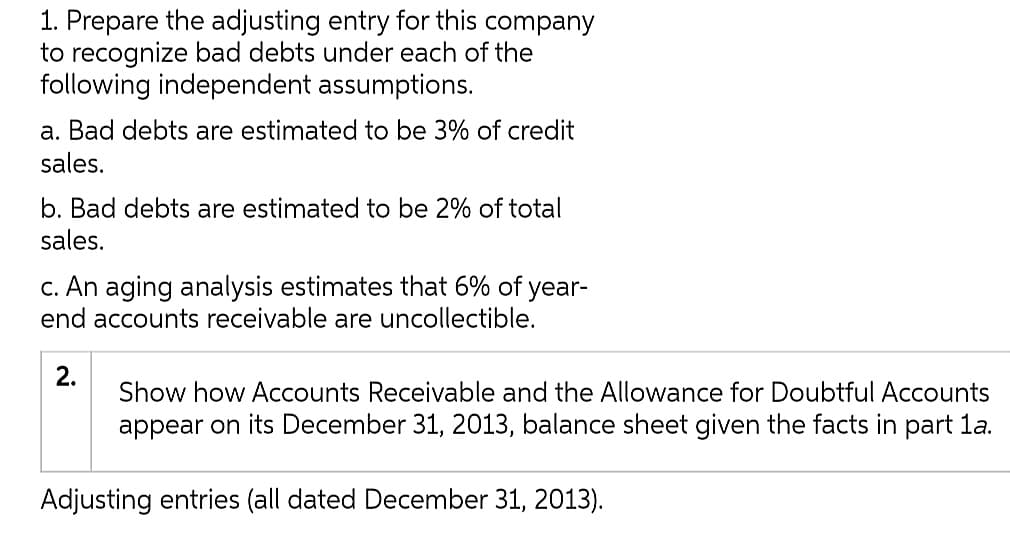 1. Prepare the adjusting entry for this company
to recognize bad debts under each of the
following independent assumptions.
a. Bad debts are estimated to be 3% of credit
sales.
b. Bad debts are estimated to be 2% of total
sales.
c. An aging analysis estimates that 6% of year-
end accounts receivable are uncollectible.
2.
Show how Accounts Receivable and the Allowance for Doubtful Accounts
appear on its December 31, 2013, balance sheet given the facts in part la.
Adjusting entries (all dated December 31, 2013).

