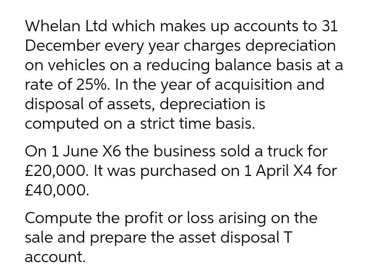 Whelan Ltd which makes up accounts to 31
December every year charges depreciation
on vehicles on a reducing balance basis at a
rate of 25%. In the year of acquisition and
disposal of assets, depreciation is
computed on a strict time basis.
On 1 June X6 the business sold a truck for
£20,000. It was purchased on 1 April X4 for
£40,000.
Compute the profit or loss arising on the
sale and prepare the asset disposal T
account.
