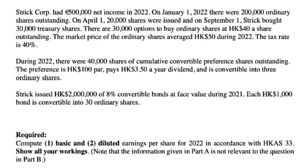 Strick Corp. had S00,000 net income in 2022. On January 1, 2022 there were 200,000 ordinary
shares outstanding. On April 1, 20,000 shares were issued and on September 1, Strick bought
30,000 treasury shares. There are 30,000 options to buy ordinary shares at HK$40 a share
outstanding. The market price of the ordinary shares averaged HK$50 during 2022. The tax rate
is 40%.
During 2022, there were 40,000 shares of cumulative convertible preference shares outstanding.
The preference is HK$100 par, pays HKS3.50 a year dividend, and is convertible into three
ordinary shares.
Strick issued HK$2,000,000 of 8% convertible bonds at face value during 2021. Each HK$1,000
bond is convertible into 30 ordinary shares.
Required:
Compute (1) basic and (2) diluted earnings per share for 2022 in accordance with HKAS 33.
Show all your workings. (Note that the information given in Part A is not relevant to the question
in Part B.)
