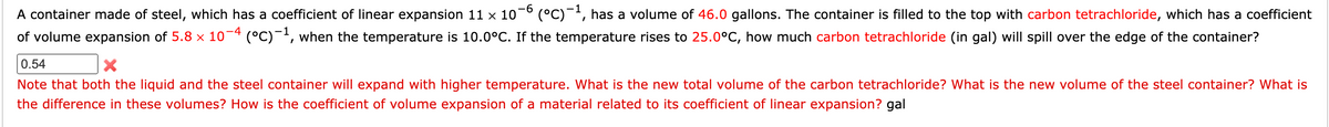 A container made of steel, which has a coefficient of linear expansion 11 x 10-° (°C)¯', has a volume of 46.0 gallons. The container is filled to the top with carbon tetrachloride, which has a coefficient
of volume expansion of 5.8 x 10¬4 (°C)-', when the temperature is 10.0°C. If the temperature rises to 25.0°C, how much carbon tetrachloride (in gal) will spill over the edge of the container?
0.54
Note that both the liquid and the steel container will expand with higher temperature. What is the new total volume of the carbon tetrachloride? What is the new volume of the steel container? What is
the difference in these volumes? How is the coefficient of volume expansion of a material related to its coefficient of linear expansion? gal
