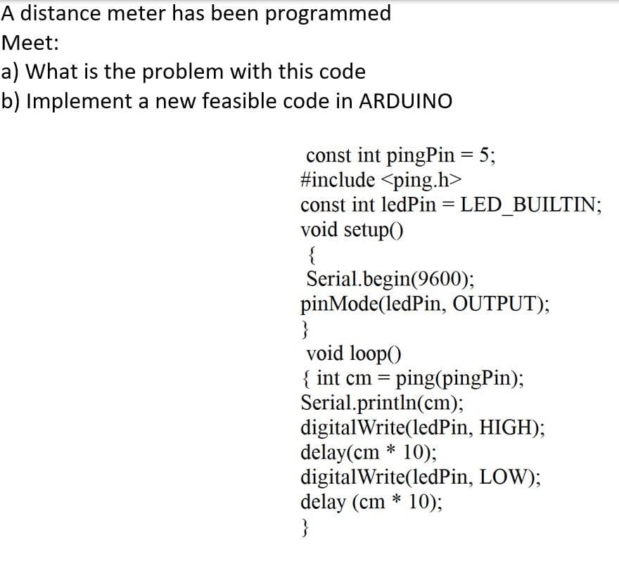 A distance meter has been programmed
Мeet:
a) What is the problem with this code
b) Implement a new feasible code in ARDUINO
const int pingPin = 5;
#include <ping.h>
const int ledPin = LED_BUILTIN;
void setup()
{
Serial.begin(9600);
pinMode(ledPin, OUTPUT);
}
void loop()
{ int cm = ping(pingPin);
Serial.println(cm);
digitalWrite(ledPin, HIGH);
delay(cm * 10);
digitalWrite(ledPin, LOW);
delay (cm * 10);
}
%3D
