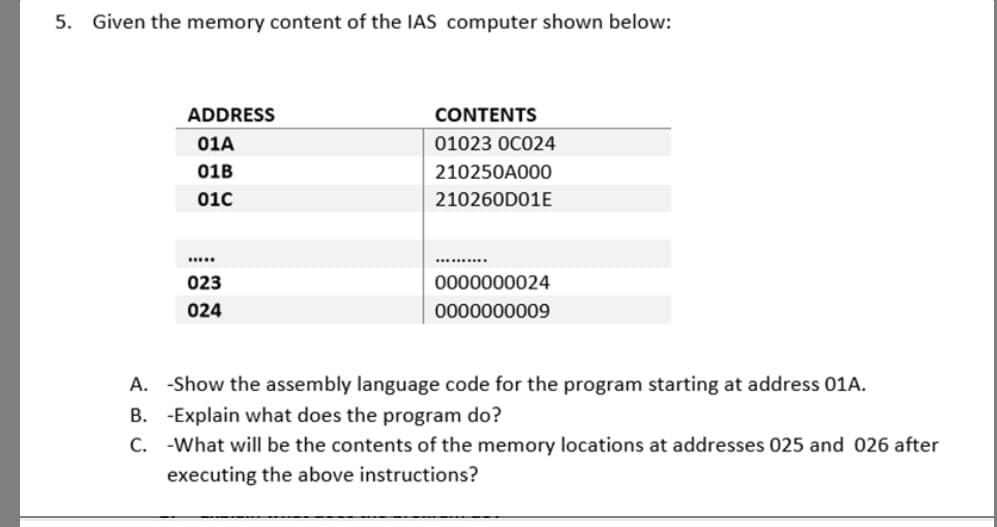 5. Given the memory content of the IAS computer shown below:
ADDRESS
CONTENTS
01A
01023 OC024
01B
210250A000
010
210260D01E
....
.......
023
0000000024
024
0000000009
A. -Show the assembly language code for the program starting at address 01A.
B. -Explain what does the program do?
C. -What will be the contents of the memory locations at addresses 025 and 026 after
executing the above instructions?
