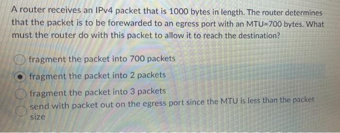 A router receives an IPV4 packet that is 1000 bytes in length. The router determines
that the packet is to be forewarded to an egress port with an MTU=700 bytes. What
must the router do with this packet to allow it to reach the destination?
fragment the packet into 700 packets
fragment the packet into 2 packets
fragment the packet into 3 packets
send with packet out on the egress port since the MTU is less than the packet
size
