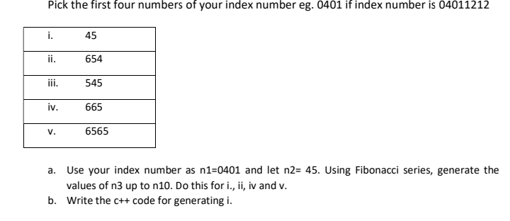 Pick the first four numbers of your index number eg. 0401 if index number is 04011212
i.
45
i.
654
ii.
545
iv.
665
V.
6565
a. Use your index number as n1=0401 and let n2= 45. Using Fibonacci series, generate the
values of n3 up to n10. Do this for i., ii, iv and v.
b. Write the c++ code for generating i.
