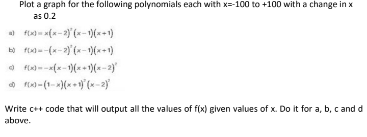 Plot a graph for the following polynomials each with x=-100 to +100 with a change in x
as 0.2
a) f(x)= x(x-2) (x-1)(x+1)
b) f(x) = -(x-2) (x-1)(x+1)
) f(x) = -x(x-1)(x+1)(x-2)
d) f(x) = (1-x)(x+1) (x-2)
Write c++ code that will output all the values of f(x) given values of x. Do it for a, b, c and d
above.
