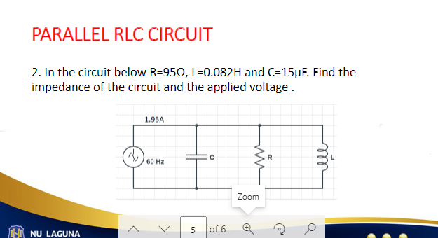 PARALLEL RLC CIRCUIT
2. In the circuit below R=9502, L=0.082H and C=15μF. Find the
impedance of the circuit and the applied voltage.
NU LAGUNA
2
1.95A
60 Hz
>
5
of 6
ww
Zoom
O
Q