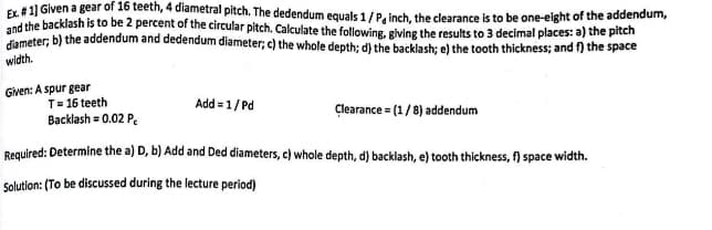 Ex. #1] Given a gear of 16 teeth, 4 diametral pitch. The dedendum equals 1/P, inch, the clearance is to be one-eight of the addendum,
and the backlash is to be 2 percent of the circular pitch. Calculate the following, giving the results to 3 decimal places: a) the pitch
diameter; b) the addendum and dedendum diameter; c) the whole depth; d) the backlash; e) the tooth thickness; and f) the space
width.
Given: A spur gear
T = 16 teeth
Backlash = 0.02 P
Add = 1/Pd
Clearance = (1/8) addendum
Required: Determine the a) D, b) Add and Ded diameters, c) whole depth, d) backlash, e) tooth thickness, f) space width.
Solution: (To be discussed during the lecture period)