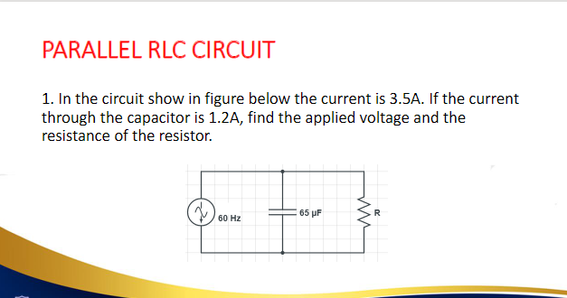 PARALLEL RLC CIRCUIT
1. In the circuit show in figure below the current is 3.5A. If the current
through the capacitor is 1.2A, find the applied voltage and the
resistance of the resistor.
60 Hz
65 μF