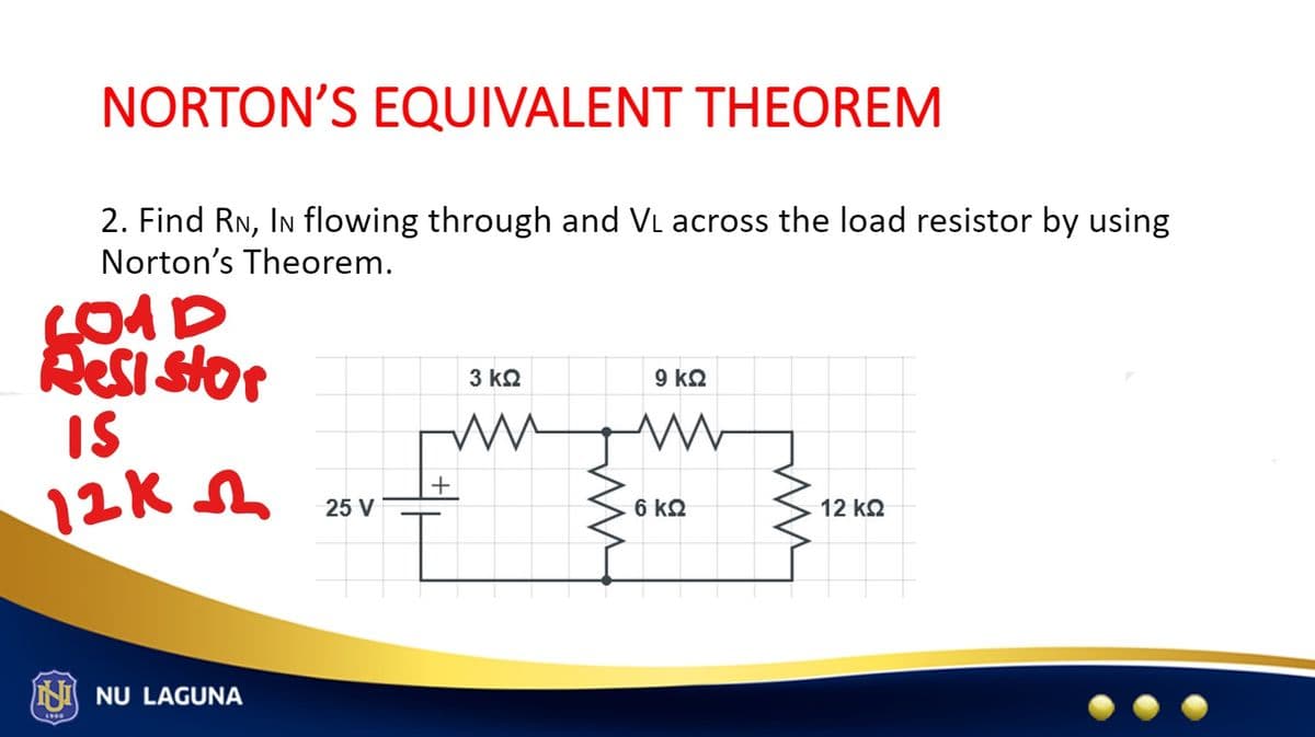 NORTON'S EQUIVALENT THEOREM
2. Find RN, IN flowing through and V₁ across the load resistor by using
Norton's Theorem.
kest stor
IS
12K
NU LAGUNA
25 V
+
3 ΚΩ
9 ΚΩ
www
fim
6 ΚΩ
12 ΚΩ