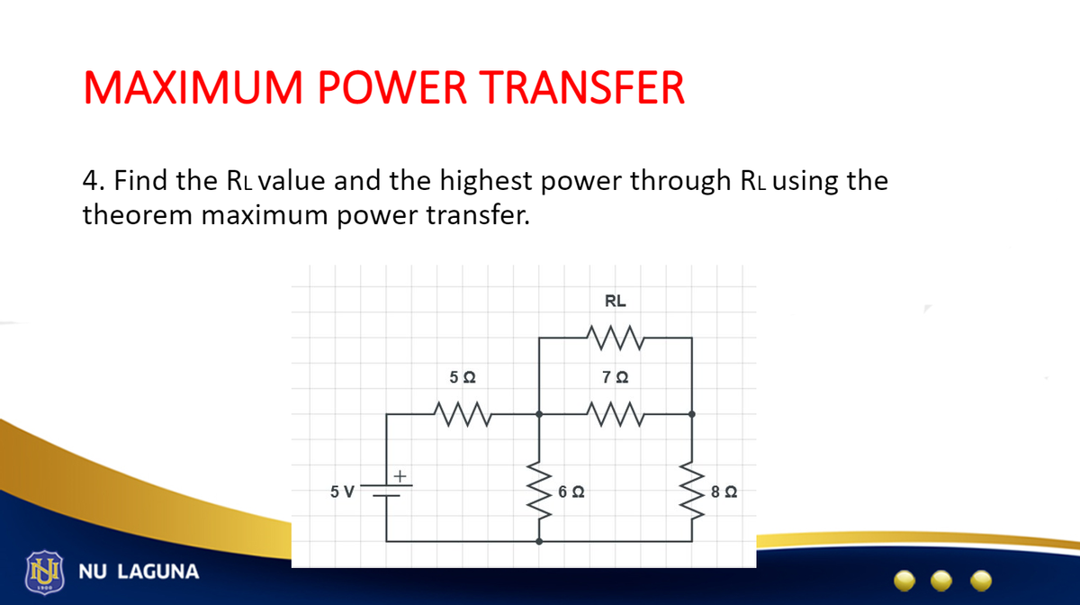MAXIMUM POWER TRANSFER
4. Find the RL value and the highest power through RL using the
theorem maximum power transfer.
NU LAGUNA
5 V
+
5Q
ww
RL
www
79
www
{oe
6 Ω
ww
82