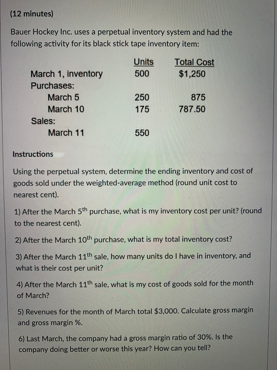 (12 minutes)
Bauer Hockey Inc. uses a perpetual inventory system and had the
following activity for its black stick tape inventory item:
Units
500
Total Cost
$1,250
March 1, inventory
Purchases:
March 5
250
875
March 10
175
787.50
Sales:
March 11
550
Instructions
Using the perpetual system, determine the ending inventory and cost of
goods sold under the weighted-average method (round unit cost to
nearest cent).
1) After the March 5th purchase, what is my inventory cost per unit? (round
to the nearest cent).
2) After the March 10th purchase, what is my total inventory cost?
3) After the March 11th sale, how many units do I have in inventory, and
what is their cost per unit?
4) After the March 11th sale, what is my cost of goods sold for the month
of March?
5) Revenues for the month of March total $3,000. Calculate gross margin
and gross margin %.
6) Last March, the company had a gross margin ratio of 30%. Is the
company doing better or worse this year? How can you tell?
