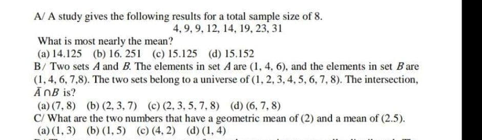 A/ A study gives the following results for a total sample size of 8.
4, 9, 9, 12, 14, 19, 23, 31
What is most nearly the mean?
(a) 14.125 (b) 16. 251 (c) 15.125 (d) 15.152
B/ Two sets A and B. The elements in set A are (1, 4, 6), and the elements in set Bare
(1, 4, 6, 7,8). The two sets belong to a universe of (1, 2, 3, 4, 5, 6, 7, 8). The intersection,
AnB is?
(a) (7, 8) (b) (2, 3, 7) (c) (2, 3, 5, 7, 8) (d) (6, 7, 8)
C/ What are the two numbers that have a geometric mean of (2) and a mean of (2.5).
(a) (1, 3) (b) (1,5) (c) (4, 2) (d) (1,4)