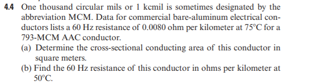 4.4 One thousand circular mils or 1 kcmil is sometimes designated by the
abbreviation MCM. Data for commercial bare-aluminum electrical con-
ductors lists a 60 Hz resistance of 0.0080 ohm per kilometer at 75°C for a
793-MCM AAC conductor.
(a) Determine the cross-sectional conducting area of this conductor in
square meters.
(b) Find the 60 Hz resistance of this conductor in ohms per kilometer at
50°C.
