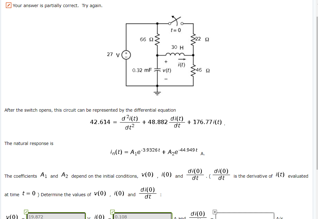 Z Your answer is partially correct. Try again.
t= 0
66 22
>22 Q
30 н
27 V
0.32 mF v(t)
i(t)
$46 N
After the switch opens, this circuit can be represented by the differential equation
d ?i(t)
di(t)
+ 48.882
dt
42.614 =
+ 176.77 (t).
dt2
The natural response is
in(t) = A,e 3.9326t
-44.949t
+ Aze'
А.
di(0)
di(0)
The coefficients A1 and A2 depend on the initial conditions, v(0) , (0) and
is the derivative of t) evaluated
dt
dt
di(0)
dt
at time t = 0 ) Determine the values of V(0) , i(0) and
:
di(0)
V(0)
19.872
i(0)
0.108
A and
