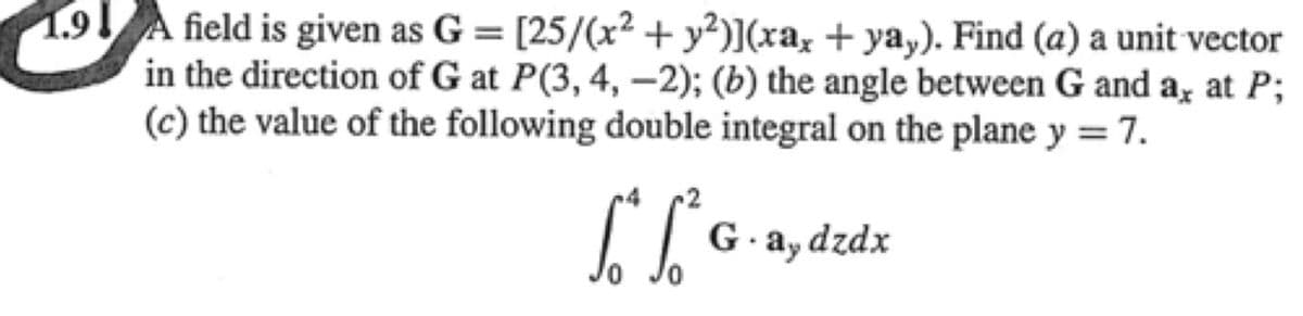 1.91
field is given as G= [25/(x² + y²)](xax + ya,). Find (a) a unit vector
in the direction of G at P(3, 4, –2); (b) the angle between G and a, at P;
(c) the value of the following double integral on the plane y = 7.
G.ay dzdx
