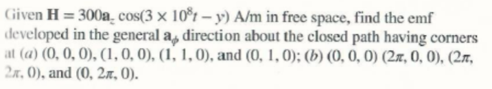 Given H = 300a̟ cos(3 × 10°t – y) A/m in free space, find the emf
developed in the general a, direction about the closed path having corners
at (a) (0, 0, 0), (1,0, 0), (1, 1, 0), and (0, 1,0); (b) (0, 0, 0) (2x, 0, 0), (27,
2x, 0), and (0, 2n, 0).
