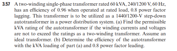 3.57 A two-winding single-phase transformer rated 60 kVA, 240/1200 V, 60 Hz,
has an efficiency of 0.96 when operated at rated load, 0.8 power factor
lagging. This transformer is to be utilized as a 1440/1200-V step-down
autotransformer in a power distribution system. (a) Find the permissible
kVA rating of the autotransformer if the winding currents and voltages
are not to exceed the ratings as a two-winding transformer. Assume an
ideal transformer. (b) Determine the efficiency of the autotransformer
with the kVA loading of part (a) and 0.8 power factor leading.
