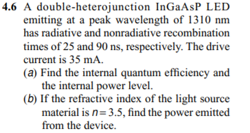 4.6 A double-heterojunction InGaAsP LED
emitting at a peak wavelength of 1310 nm
has radiative and nonradiative recombination
times of 25 and 90 ns, respectively. The drive
current is 35 mA.
(a) Find the internal quantum efficiency and
the internal power level.
(b) If the refractive index of the light source
material is n= 3.5, find the power emitted
from the device.
