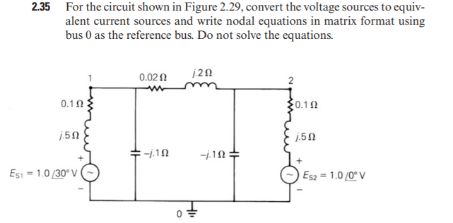 2.35 For the circuit shown in Figure 2.29, convert the voltage sources to equiv-
alent current sources and write nodal equations in matrix format using
bus 0 as the reference bus. Do not solve the equations.
0.02 0
2
0.10
0.10
j.5N
j.5N
ーi19
Esi = 1.0 /30° V
Es2 = 1.0 /0° V
HI
