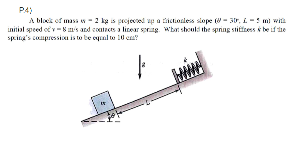 P.4)
A block of mass m = 2 kg is projected up a frictionless slope (0 = 30°, L = 5 m) with
initial speed of v = 8 m/s and contacts a linear spring. What should the spring stiffness k be if the
spring's compression is to be equal to 10 cm?
m
