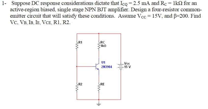 1- Suppose DC response considerations dictate that Ico = 2.5 mA and Rc = 1kN for an
active-region biased, single stage NPN BJT amplifier. Design a four-resistor common-
emitter circuit that will satisfy these conditions. Assume Vcc = 15V, and B=200. Find
Vc, VB, IB, IE, VCE, R1, R2.
R1
RC
1kn
U1
Vc
= 15 V
2N3904
R2
RE
