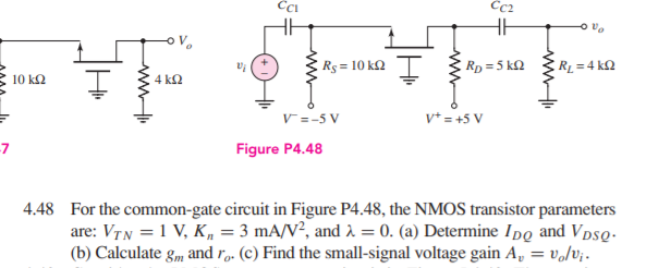 Rs = 10 kQ
Rp =5 kQ
RL = 4 kQ
10 ΚΩ
4 k2
v* = +5 V
V=-5 V
-7
Figure P4.48
4.48 For the common-gate circuit in Figure P4.48, the NMOS transistor parameters
are: VTN = 1 V, K„ = 3 mA/V², and 2 = 0. (a) Determine Ipg and VpsQ-
(b) Calculate gm, and r,. (c) Find the small-signal voltage gain A, = v,/v;.
