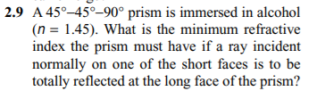 2.9 A 45°–45°–90° prism is immersed in alcohol
(n = 1.45). What is the minimum refractive
index the prism must have if a ray incident
normally on one of the short faces is to be
totally reflected at the long face of the prism?
