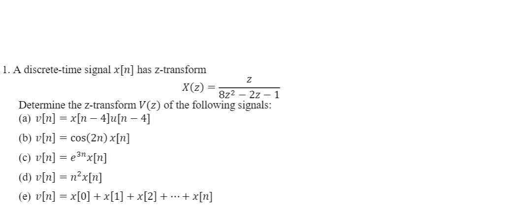1. A discrete-time signal x[n] has z-transform
X(z)
8z2 – 2z – 1
Determine the z-transform V(z) of the following signals:
(a) v[n] = x[n – 4]u[n – 4]
(b) v[n] = cos(2n) x[n]
(c) v[n] = e3nx[n]
(d) v[n] = n²x[n]
(e) v[n] = x[0] +x[1] + x[2] + ..+ x[n]

