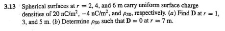 3.13 Spherical surfaces at r = 2, 4, and 6 m carry uniform surface charge
densities of 20 nC/m², –4 nC/m², and pso, respectively. (a) Find D at r = 1,
3, and 5 m. (b) Determine pso such that D = 0 at r = 7 m.
