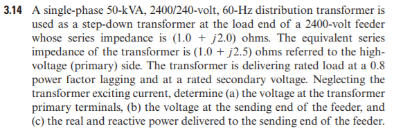 3.14 A single-phase 50-kVA, 2400/240-volt, 60-Hz distribution transformer is
used as a step-down transformer at the load end of a 2400-volt feeder
whose series impedance is (1.0 + j2.0) ohms. The equivalent series
impedance of the transformer is (1.0 + j2.5) ohms referred to the high-
voltage (primary) side. The transformer is delivering rated load at a 0.8
power factor lagging and at a rated secondary voltage. Neglecting the
transformer exciting current, determine (a) the voltage at the transformer
primary terminals, (b) the voltage at the sending end of the feeder, and
(c) the real and reactive power delivered to the sending end of the feeder.
