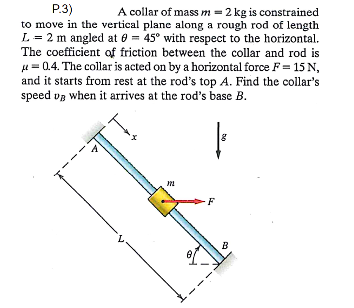 Р.3)
A collar of mass m = 2 kg is constrained
to move in the vertical plane along a rough rod of length
L = 2 m angled at 0 = 45° with respect to the horizontal.
The coefficient of friction between the collar and rod is
µ = 0.4. The collar is acted on by a horizontal force F = 15 N,
and it starts from rest at the rod's top A. Find the collar's
speed vB when it arrives at the rod's base B.
A
m
F
B
